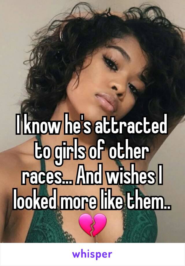 I know he's attracted to girls of other races... And wishes I looked more like them.. 💔