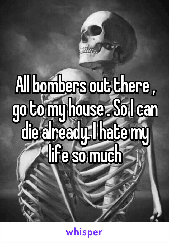 All bombers out there , go to my house . So I can die already. I hate my life so much