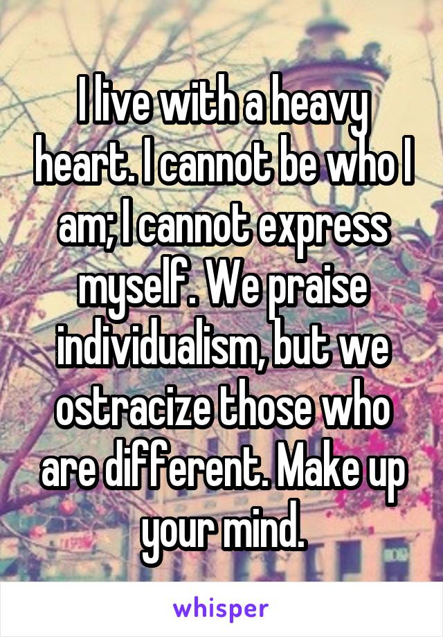 I live with a heavy heart. I cannot be who I am; I cannot express myself. We praise individualism, but we ostracize those who are different. Make up your mind.