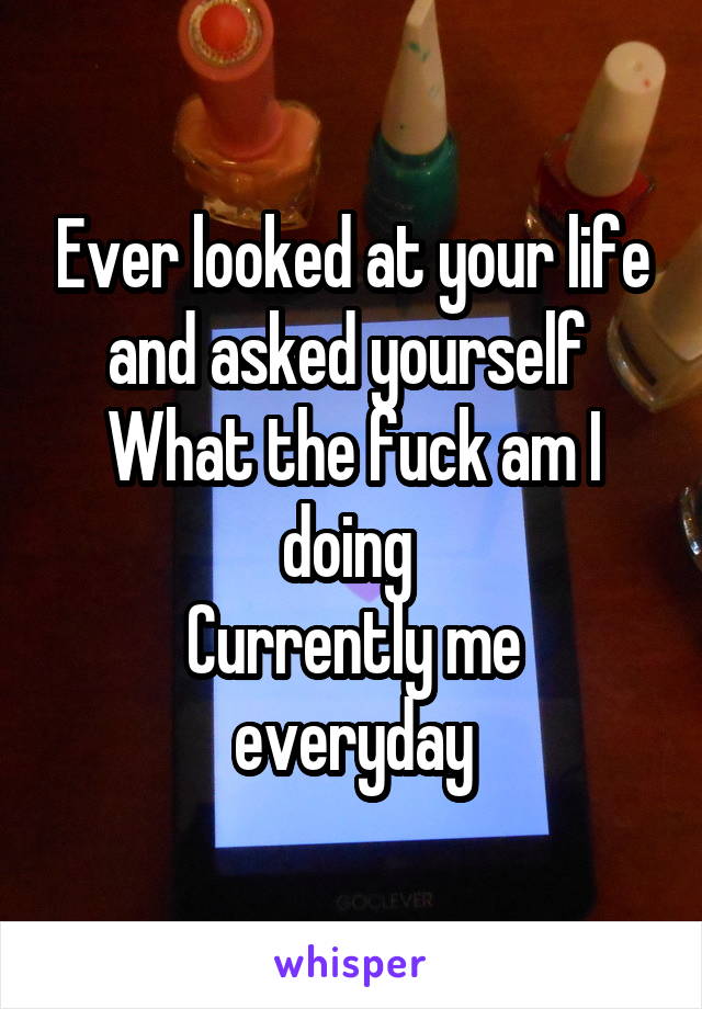 Ever looked at your life and asked yourself 
What the fuck am I doing 
Currently me everyday