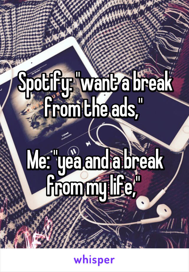 Spotify: "want a break from the ads," 

Me: "yea and a break from my life," 