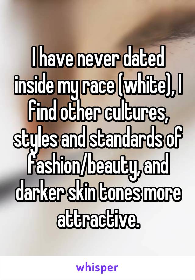 I have never dated inside my race (white), I find other cultures, styles and standards of fashion/beauty, and darker skin tones more attractive.