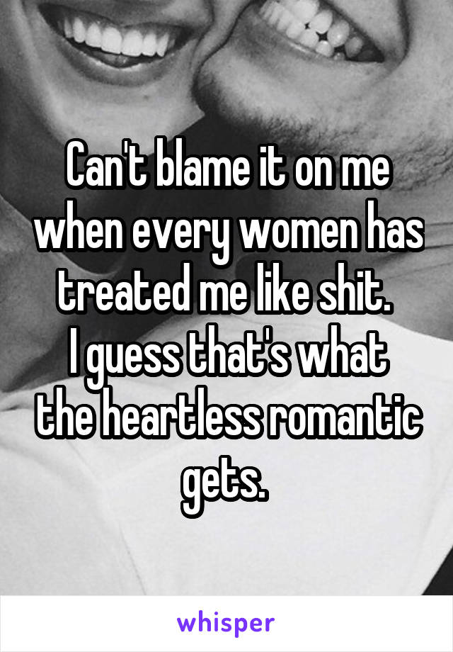 Can't blame it on me when every women has treated me like shit. 
I guess that's what the heartless romantic gets. 