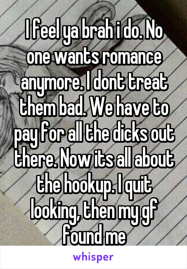 I feel ya brah i do. No one wants romance anymore. I dont treat them bad. We have to pay for all the dicks out there. Now its all about the hookup. I quit looking, then my gf found me