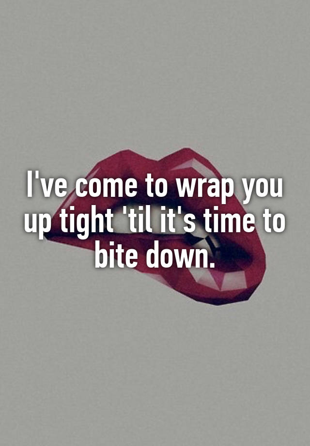 i-ve-come-to-wrap-you-up-tight-til-it-s-time-to-bite-down