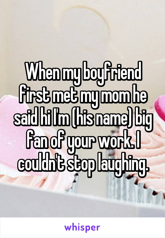 When my boyfriend first met my mom he said hi I'm (his name) big fan of your work. I couldn't stop laughing.