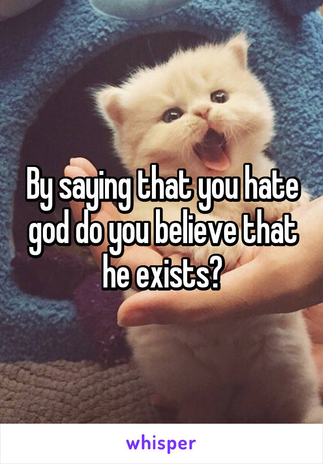 By saying that you hate god do you believe that he exists?