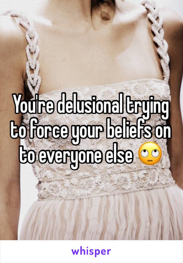 You're delusional trying to force your beliefs on to everyone else 🙄