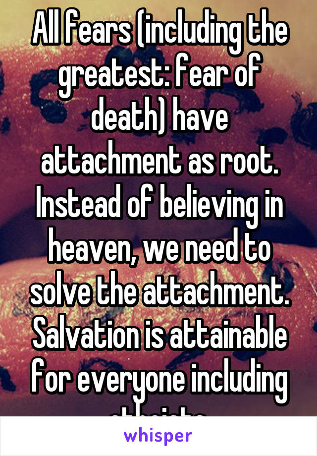 All fears (including the greatest: fear of death) have attachment as root. Instead of believing in heaven, we need to solve the attachment. Salvation is attainable for everyone including atheists.