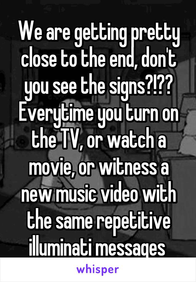 We are getting pretty close to the end, don't you see the signs?!?? Everytime you turn on the TV, or watch a movie, or witness a new music video with the same repetitive illuminati messages 