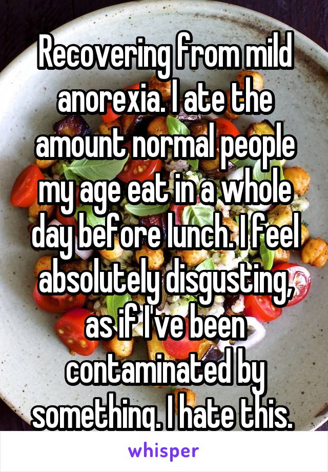 Recovering from mild anorexia. I ate the amount normal people my age eat in a whole day before lunch. I feel absolutely disgusting, as if I've been contaminated by something. I hate this. 