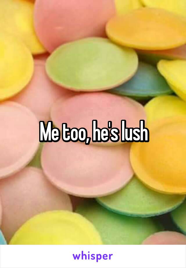 Me too, he's lush