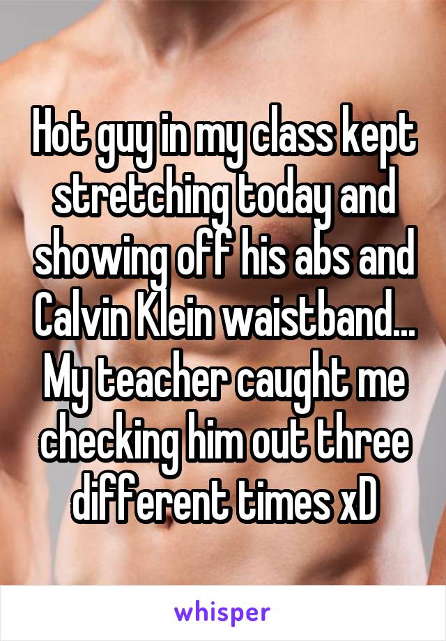 Hot guy in my class kept stretching today and showing off his abs and Calvin Klein waistband... My teacher caught me checking him out three different times xD