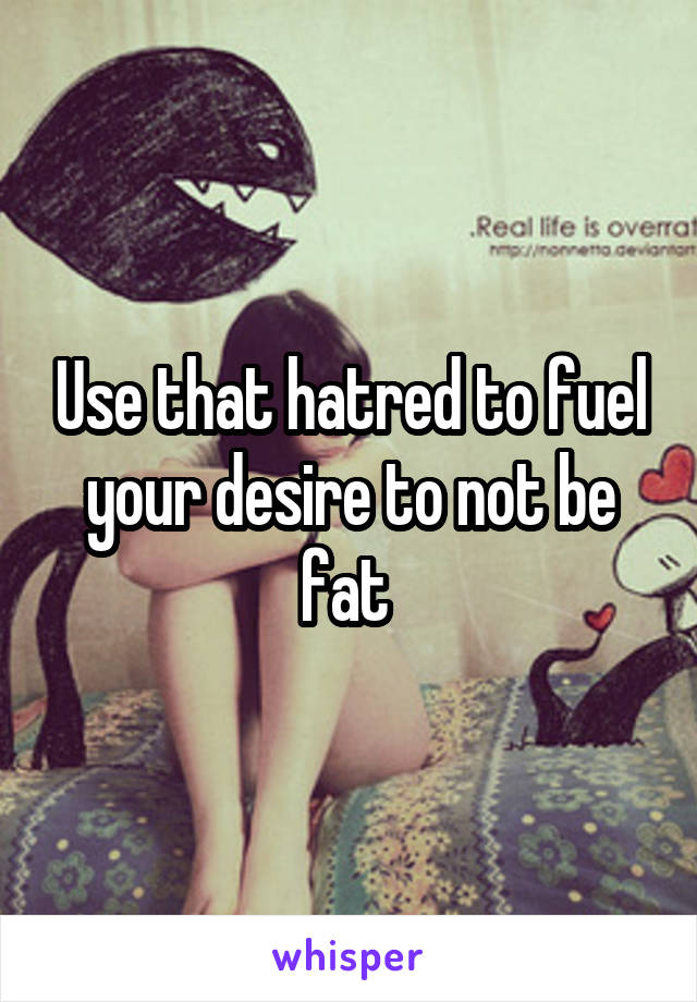Use that hatred to fuel your desire to not be fat 