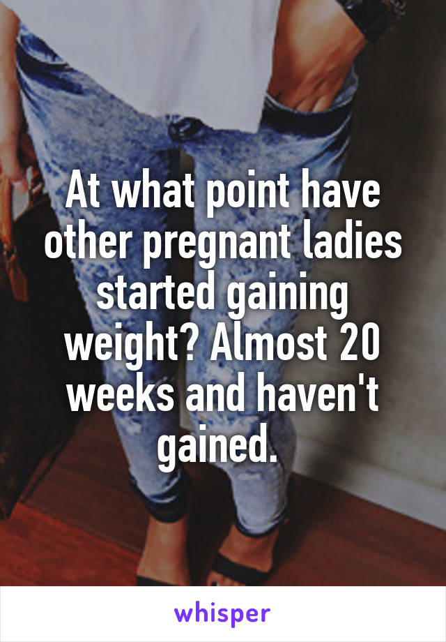 At what point have other pregnant ladies started gaining weight? Almost 20 weeks and haven't gained. 