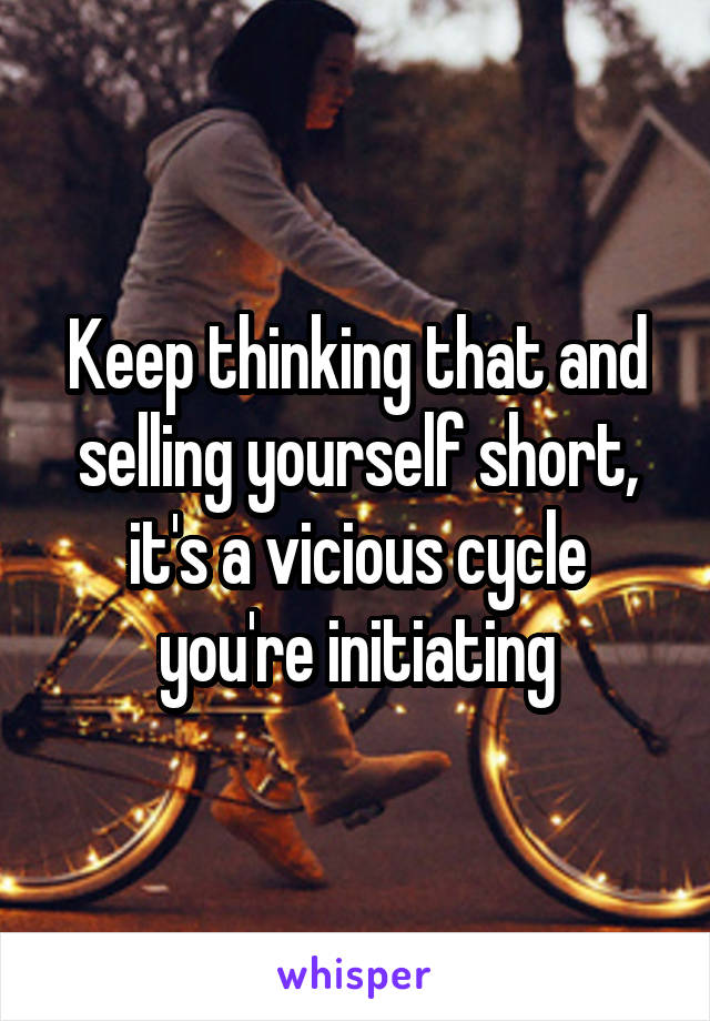 Keep thinking that and selling yourself short, it's a vicious cycle you're initiating