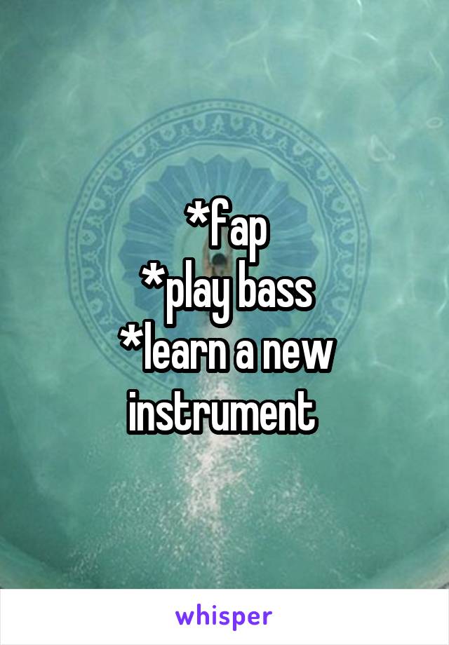 *fap
*play bass
*learn a new instrument 