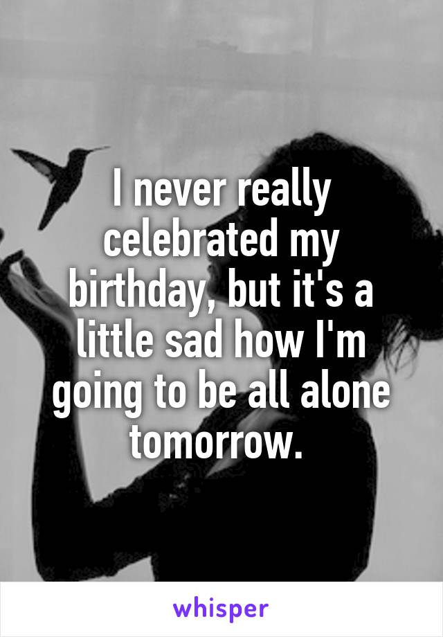 I never really celebrated my birthday, but it's a little sad how I'm going to be all alone tomorrow. 