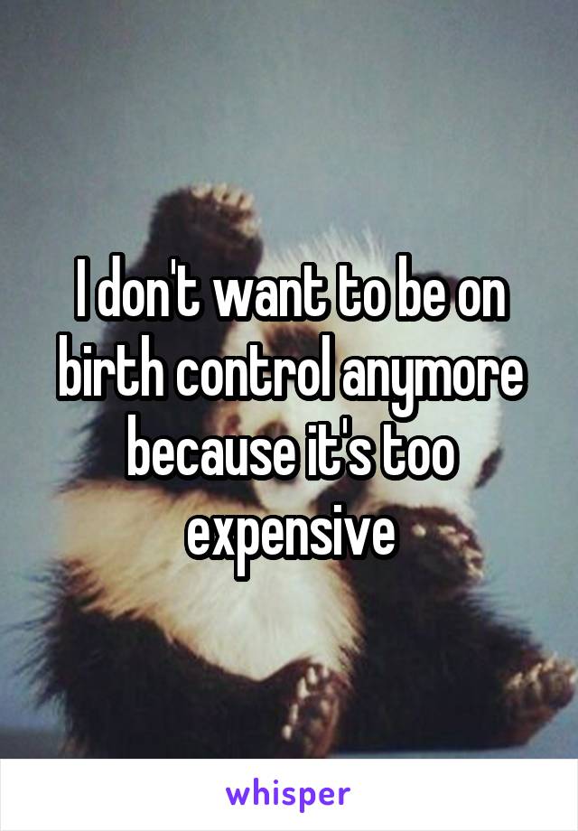 I don't want to be on birth control anymore because it's too expensive