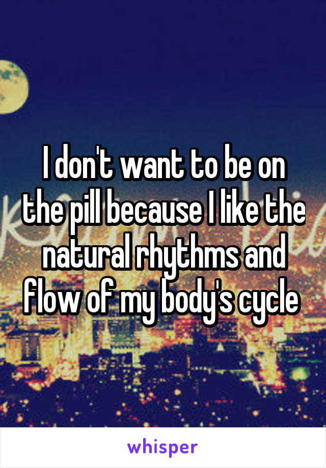 I don't want to be on the pill because I like the natural rhythms and flow of my body's cycle 