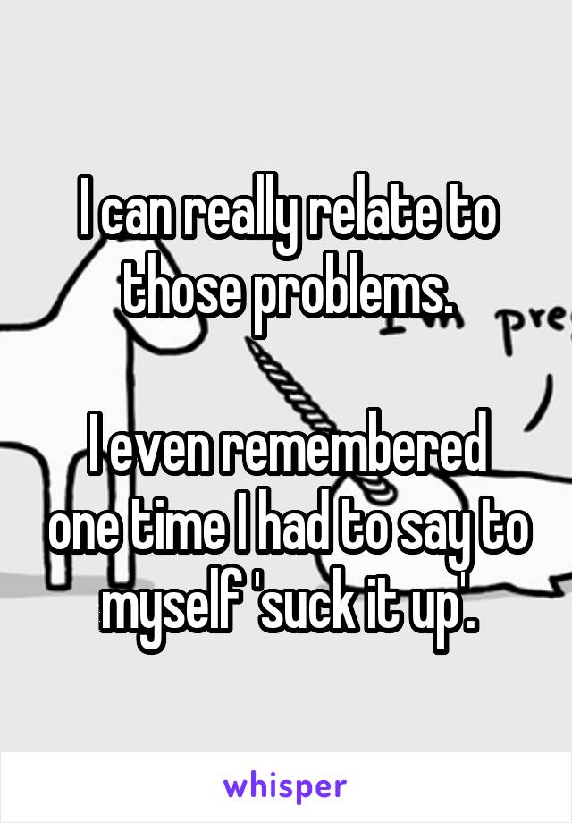 I can really relate to those problems.

I even remembered one time I had to say to myself 'suck it up'.
