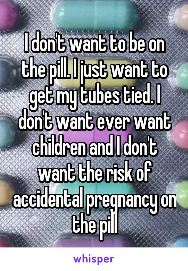 I don't want to be on the pill. I just want to get my tubes tied. I don't want ever want children and I don't want the risk of accidental pregnancy on the pill