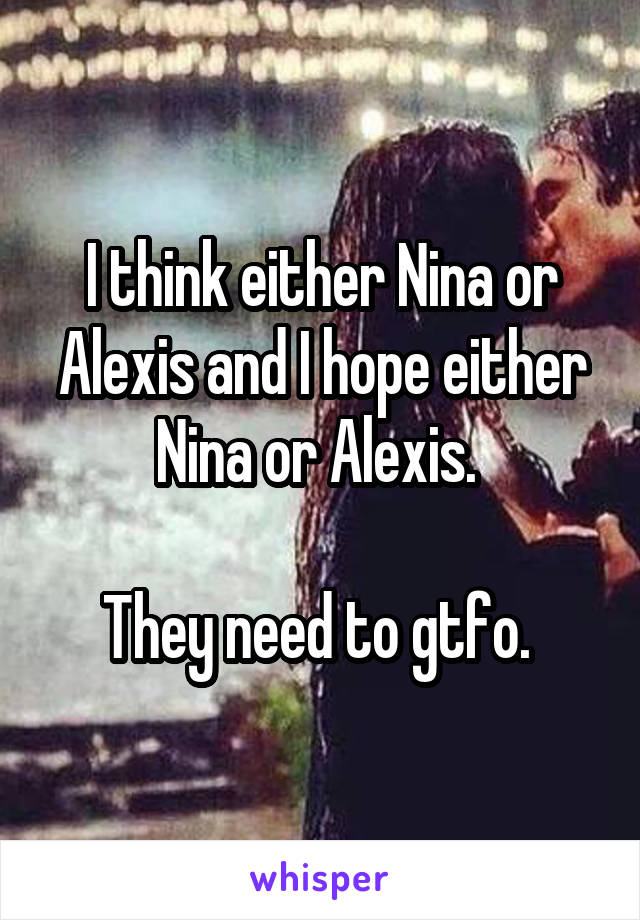 I think either Nina or Alexis and I hope either Nina or Alexis. 

They need to gtfo. 