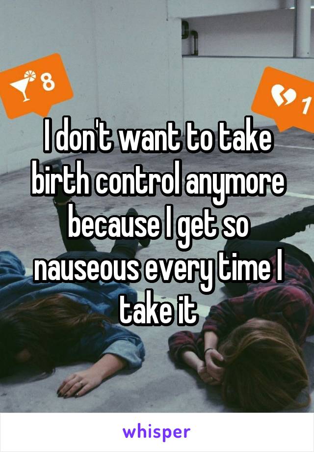 I don't want to take birth control anymore because I get so nauseous every time I take it
