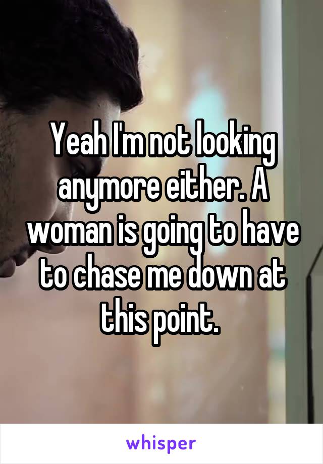 Yeah I'm not looking anymore either. A woman is going to have to chase me down at this point. 