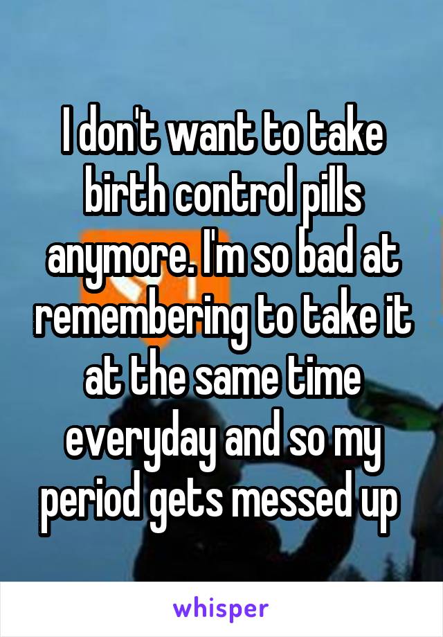 I don't want to take birth control pills anymore. I'm so bad at remembering to take it at the same time everyday and so my period gets messed up 