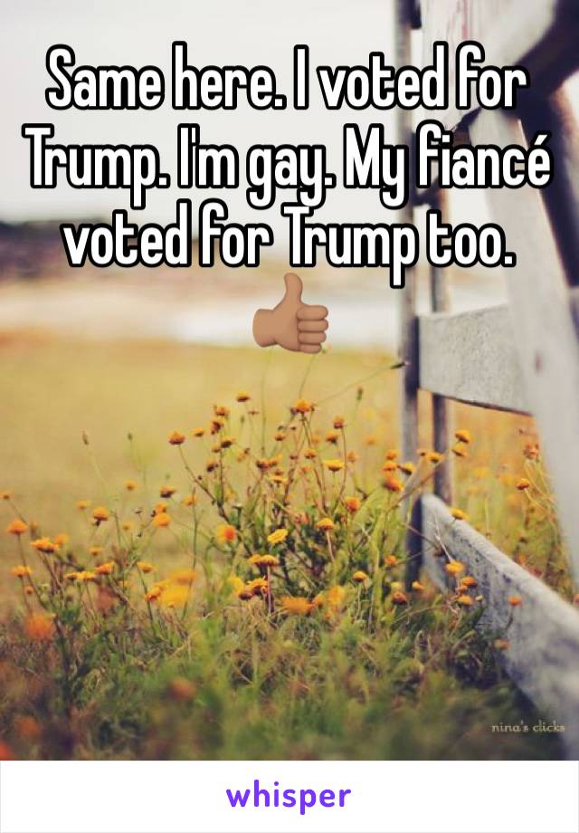 Same here. I voted for Trump. I'm gay. My fiancé voted for Trump too. 👍🏽