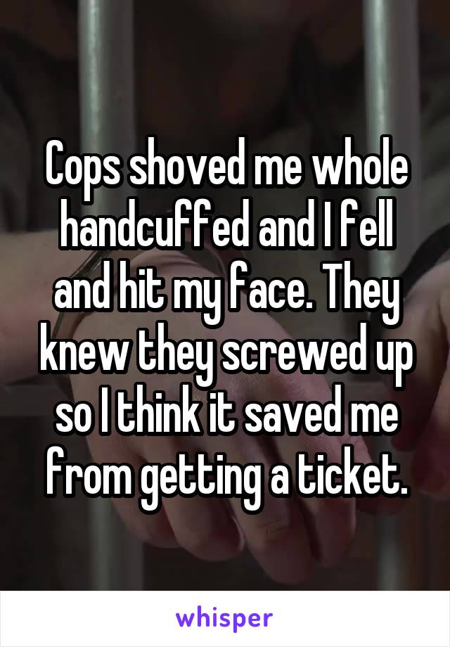 Cops shoved me whole handcuffed and I fell and hit my face. They knew they screwed up so I think it saved me from getting a ticket.