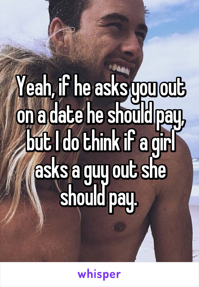Yeah, if he asks you out on a date he should pay, but I do think if a girl asks a guy out she should pay. 