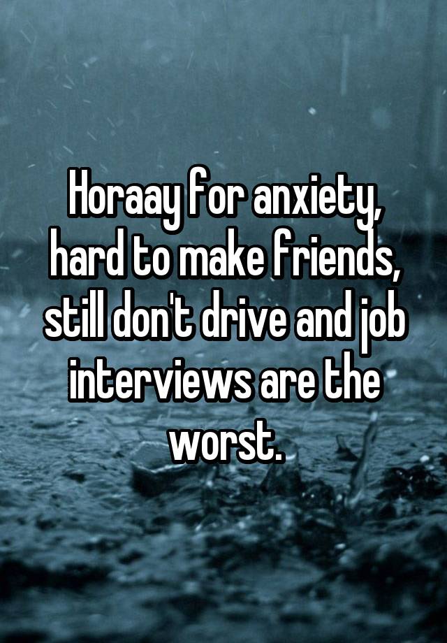 Horaay for anxiety, hard to make friends, still don't drive and job interviews are the worst.
