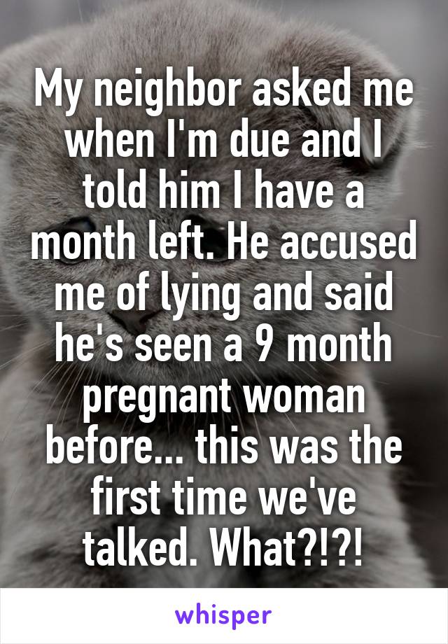 My neighbor asked me when I'm due and I told him I have a month left. He accused me of lying and said he's seen a 9 month pregnant woman before... this was the first time we've talked. What?!?!