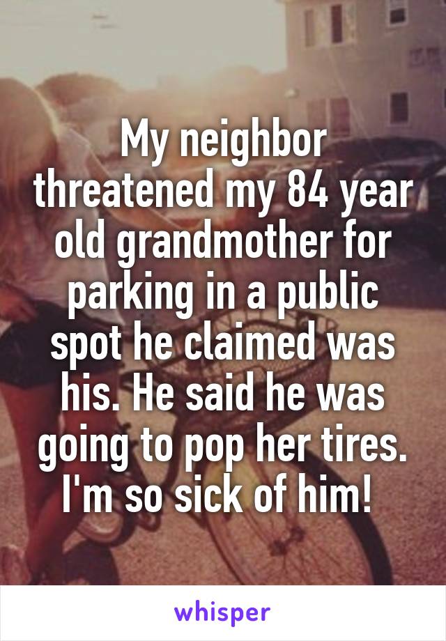 My neighbor threatened my 84 year old grandmother for parking in a public spot he claimed was his. He said he was going to pop her tires. I'm so sick of him! 