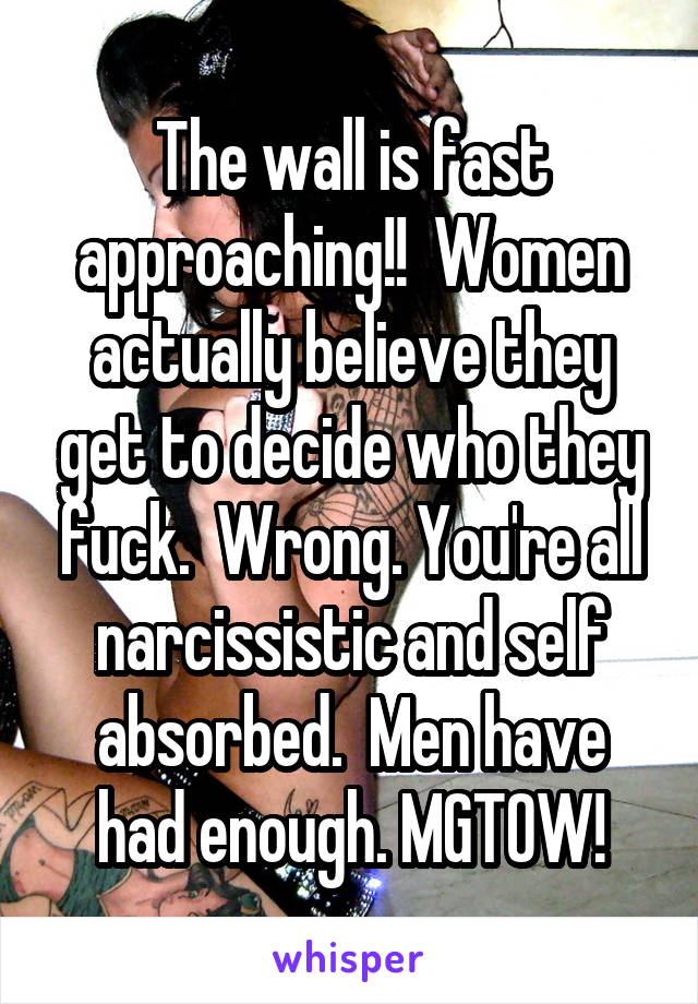 The wall is fast approaching!!  Women actually believe they get to decide who they fuck.  Wrong. You're all narcissistic and self absorbed.  Men have had enough. MGTOW!