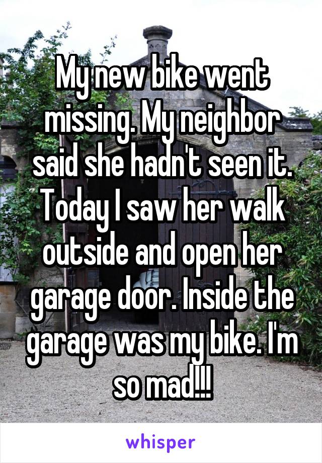 My new bike went missing. My neighbor said she hadn't seen it. Today I saw her walk outside and open her garage door. Inside the garage was my bike. I'm so mad!!!