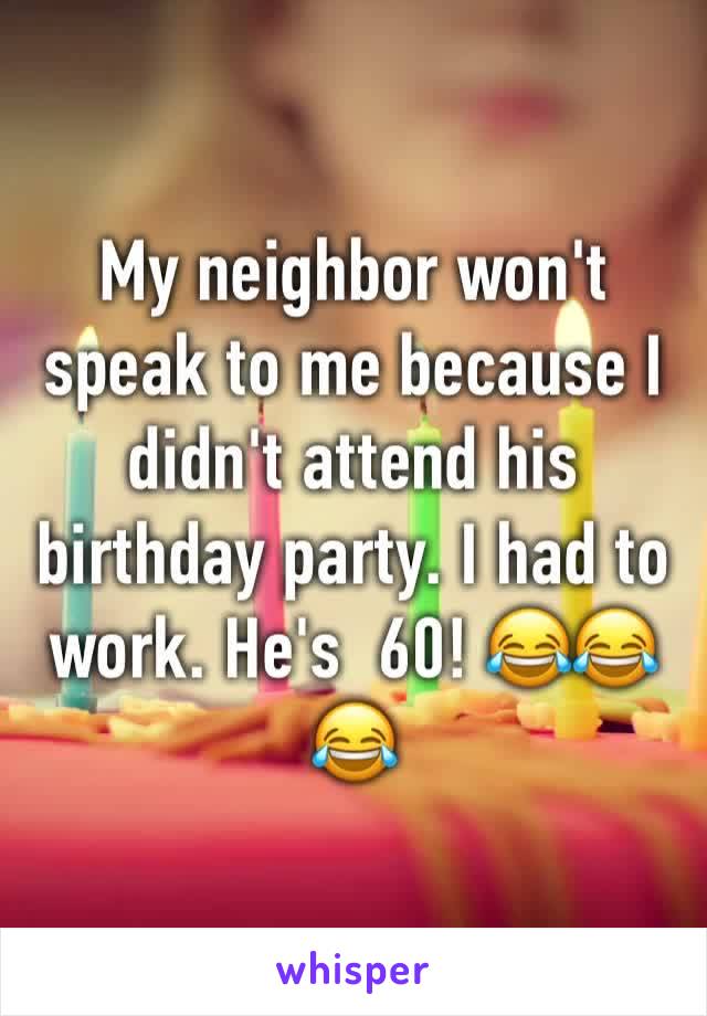My neighbor won't speak to me because I didn't attend his birthday party. I had to work. He's  60! 😂😂😂