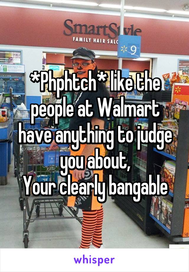 *Phphtch* like the people at Walmart have anything to judge you about,
Your clearly bangable