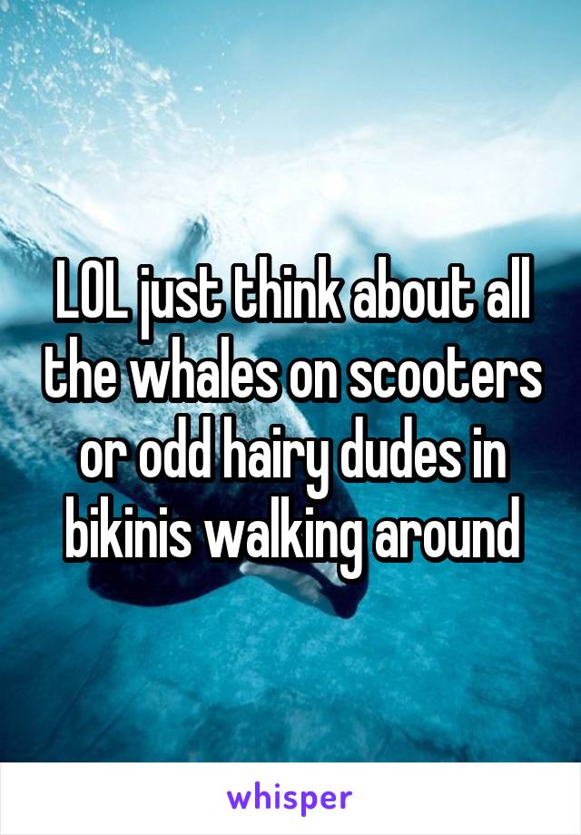 LOL just think about all the whales on scooters or odd hairy dudes in bikinis walking around