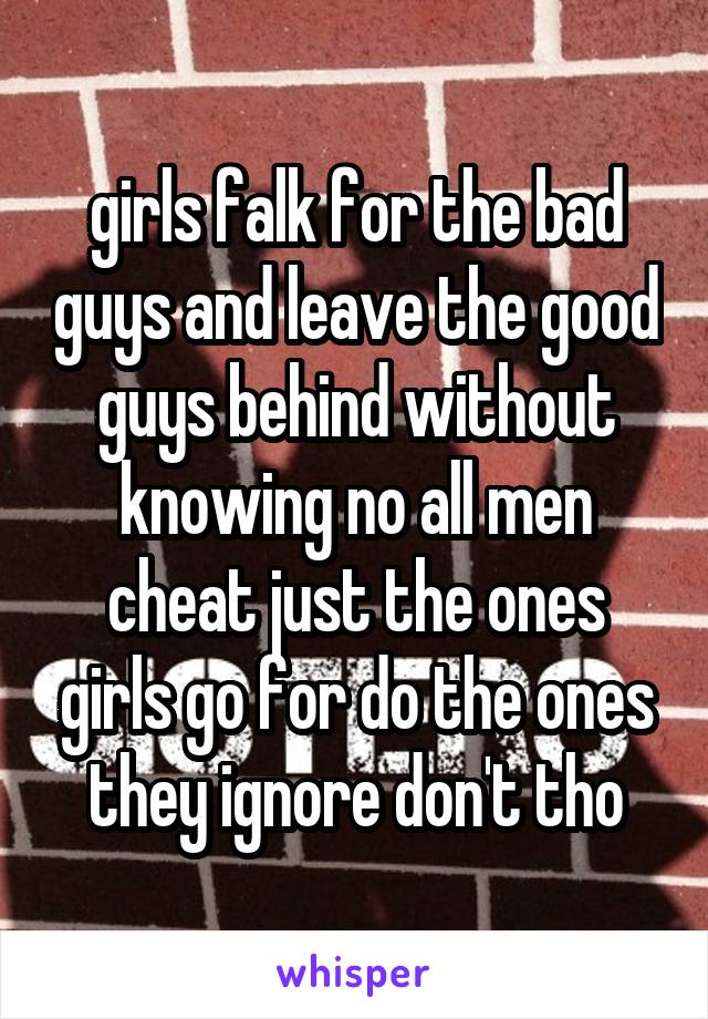 girls falk for the bad guys and leave the good guys behind without knowing no all men cheat just the ones girls go for do the ones they ignore don't tho