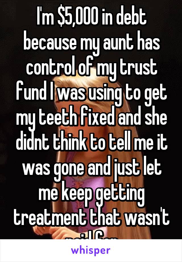 I'm $5,000 in debt because my aunt has control of my trust fund I was using to get my teeth fixed and she didnt think to tell me it was gone and just let me keep getting treatment that wasn't paid for