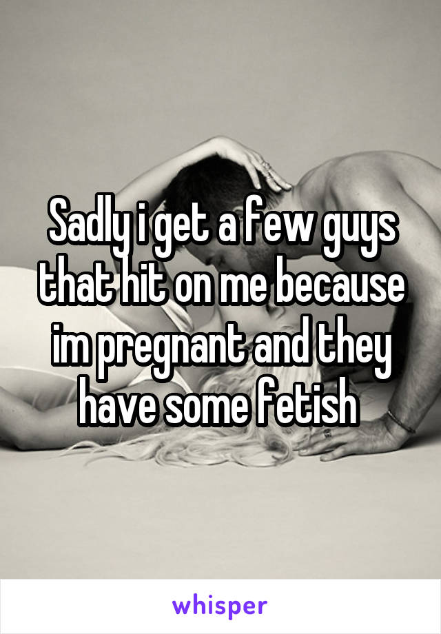 Sadly i get a few guys that hit on me because im pregnant and they have some fetish 