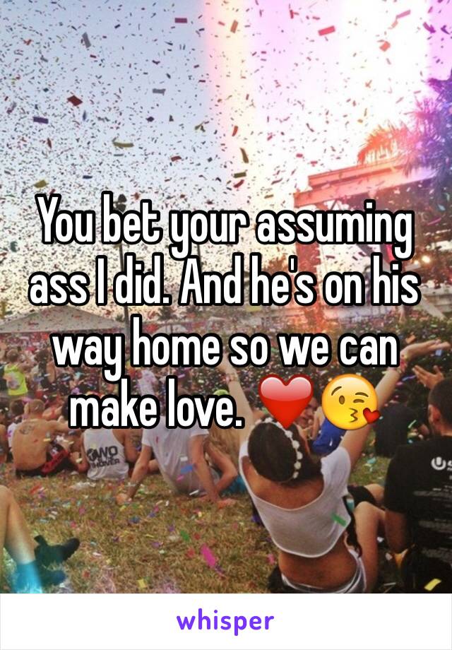 You bet your assuming ass I did. And he's on his way home so we can make love. ❤️😘