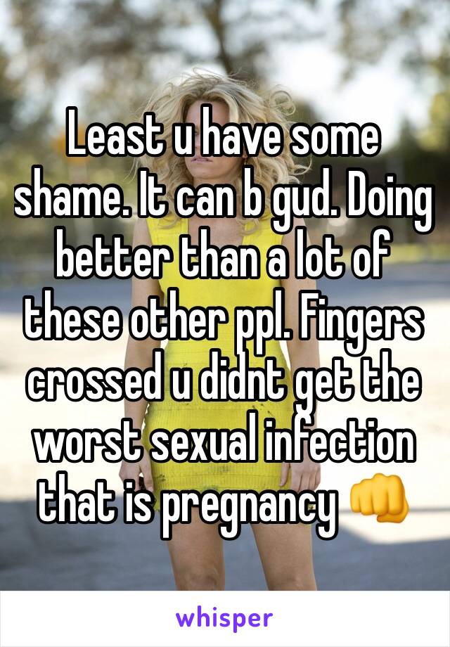 Least u have some shame. It can b gud. Doing better than a lot of these other ppl. Fingers crossed u didnt get the worst sexual infection that is pregnancy 👊