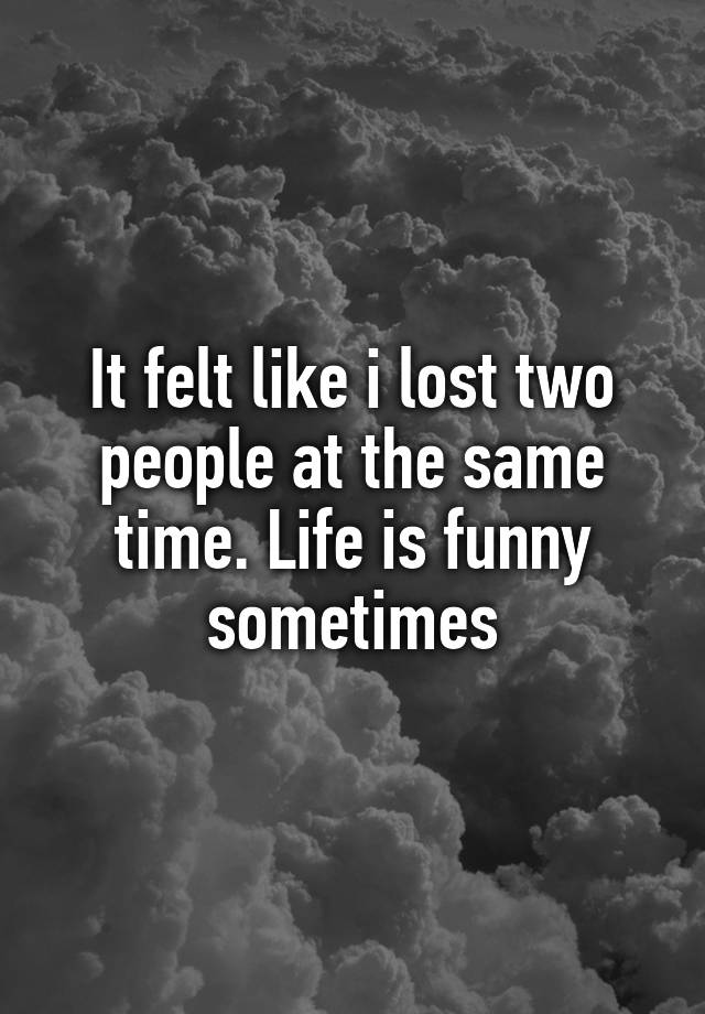 it-felt-like-i-lost-two-people-at-the-same-time-life-is-funny-sometimes