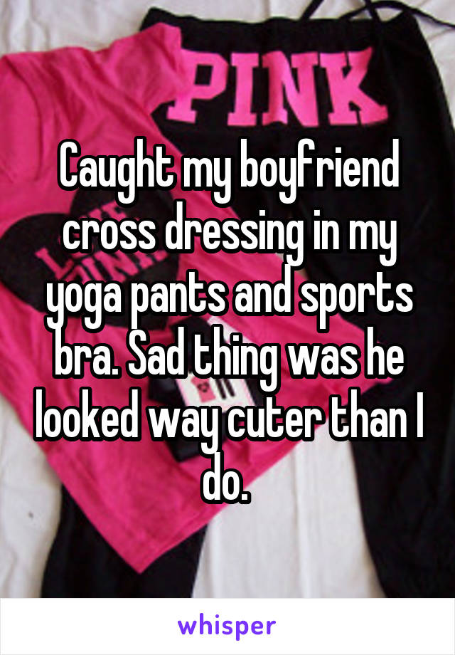 Caught my boyfriend cross dressing in my yoga pants and sports bra. Sad thing was he looked way cuter than I do. 