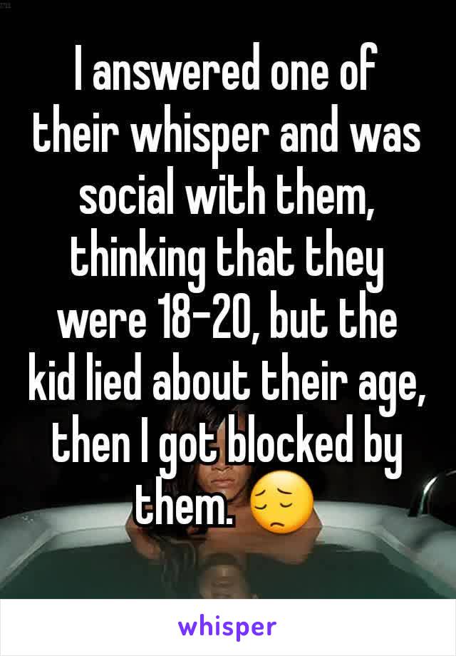 I answered one of their whisper and was social with them, thinking that they were 18-20, but the kid lied about their age, then I got blocked by them. 😔