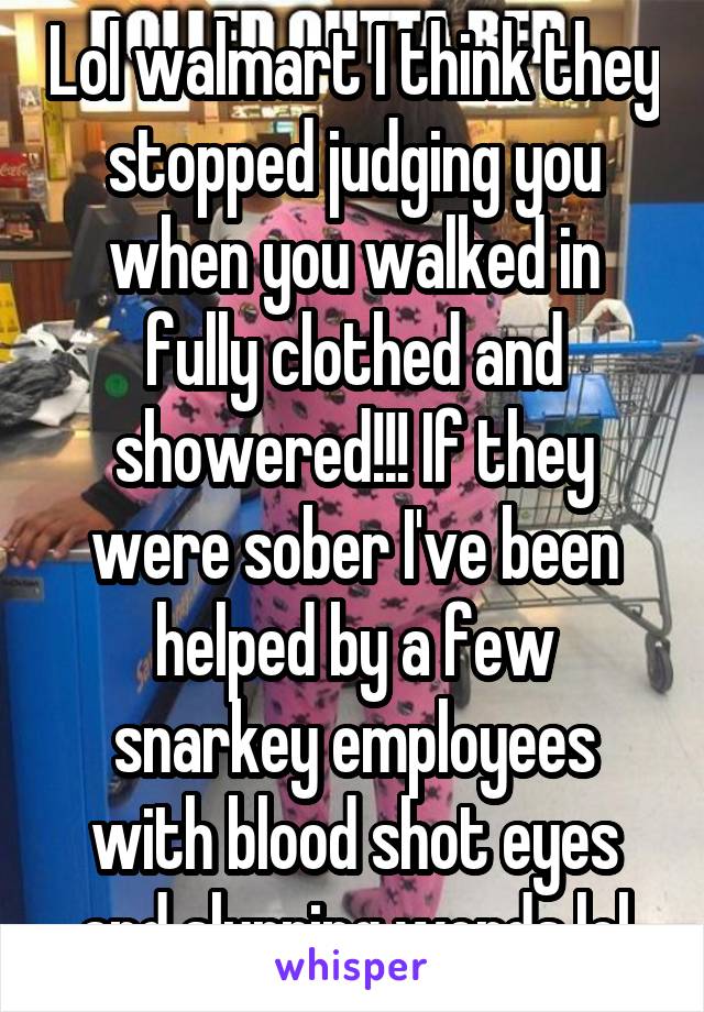 Lol walmart I think they stopped judging you when you walked in fully clothed and showered!!! If they were sober I've been helped by a few snarkey employees with blood shot eyes and slurring words lol